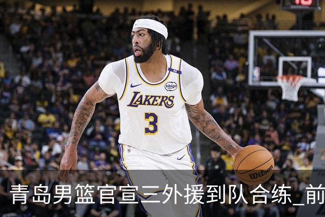 青岛男篮官宣三外援到队合练 前浙江神射手约克加盟
